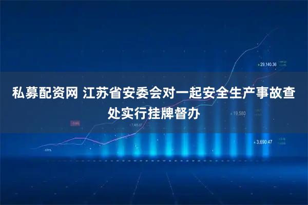 私募配资网 江苏省安委会对一起安全生产事故查处实行挂牌督办